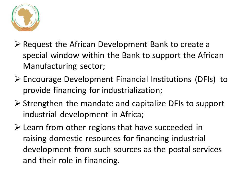  Request the African Development Bank to create a special window within the Bank to support the African Manufacturing sector;  Encourage Development Financial Institutions (DFIs) to provide financing for industrialization;  Strengthen the mandate and capitalize DFIs to support industrial development in Africa;  Learn from other regions that have succeeded in raising domestic resources for financing industrial development from such sources as the postal services and their role in financing.