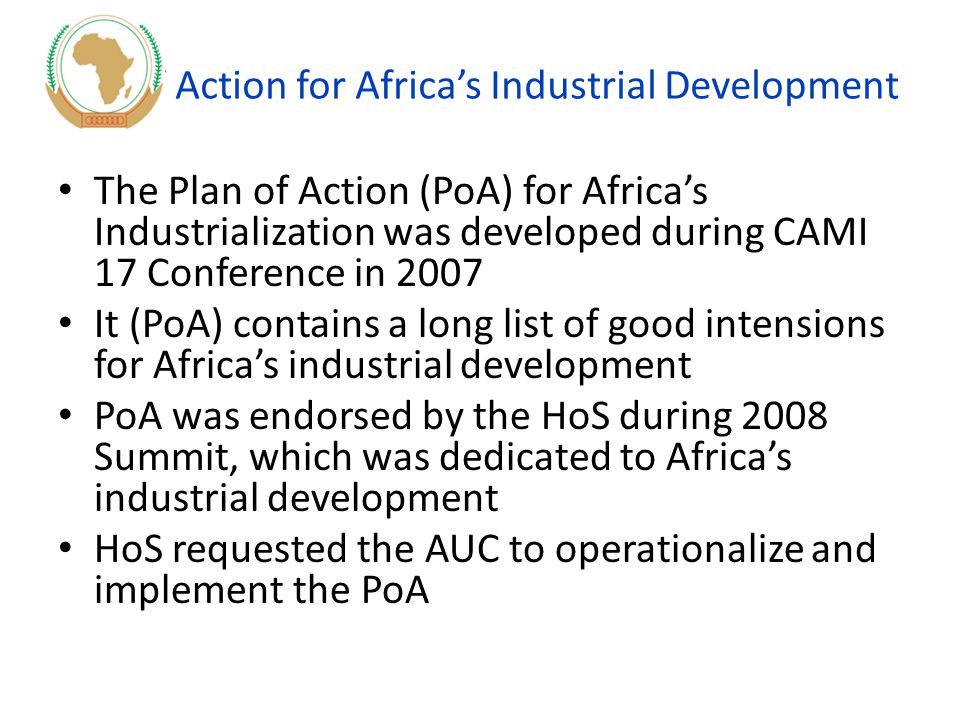 Plan of Action for Africa’s Industrial Development The Plan of Action (PoA) for Africa’s Industrialization was developed during CAMI 17 Conference in 2007 It (PoA) contains a long list of good intensions for Africa’s industrial development PoA was endorsed by the HoS during 2008 Summit, which was dedicated to Africa’s industrial development HoS requested the AUC to operationalize and implement the PoA