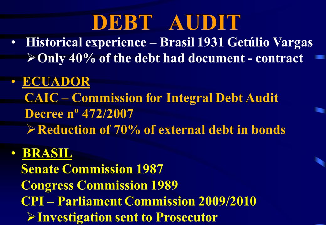 DEBT AUDIT Historical experience – Brasil 1931 Getúlio Vargas  Only 40% of the debt had document - contract ECUADOR CAIC – Commission for Integral Debt Audit Decree nº 472/2007  Reduction of 70% of external debt in bonds BRASIL Senate Commission 1987 Congress Commission 1989 CPI – Parliament Commission 2009/2010  Investigation sent to Prosecutor