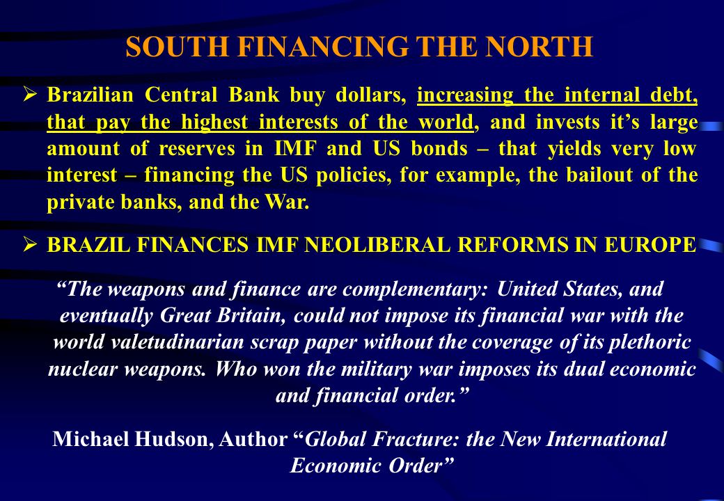 SOUTH FINANCING THE NORTH  Brazilian Central Bank buy dollars, increasing the internal debt, that pay the highest interests of the world, and invests it’s large amount of reserves in IMF and US bonds – that yields very low interest – financing the US policies, for example, the bailout of the private banks, and the War.