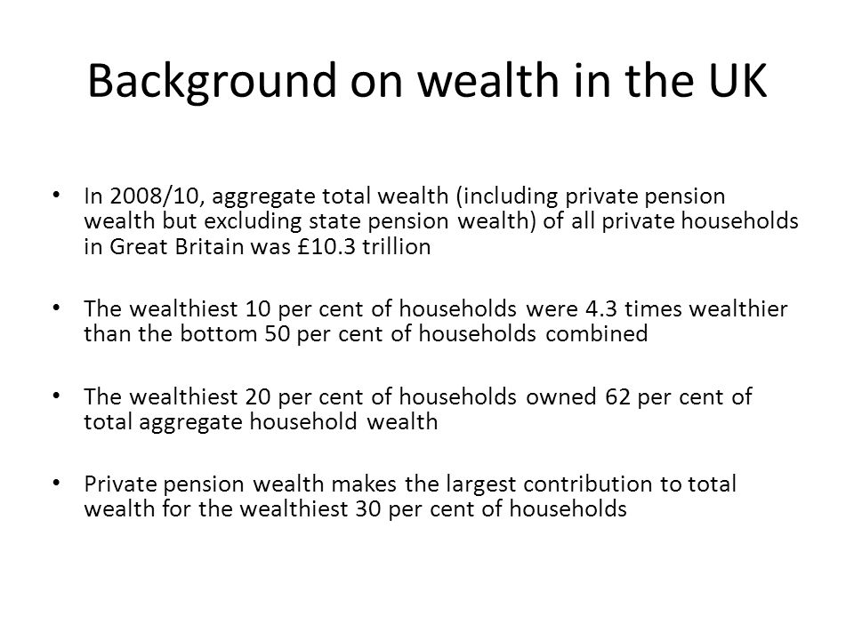 Background on wealth in the UK In 2008/10, aggregate total wealth (including private pension wealth but excluding state pension wealth) of all private households in Great Britain was £10.3 trillion The wealthiest 10 per cent of households were 4.3 times wealthier than the bottom 50 per cent of households combined The wealthiest 20 per cent of households owned 62 per cent of total aggregate household wealth Private pension wealth makes the largest contribution to total wealth for the wealthiest 30 per cent of households