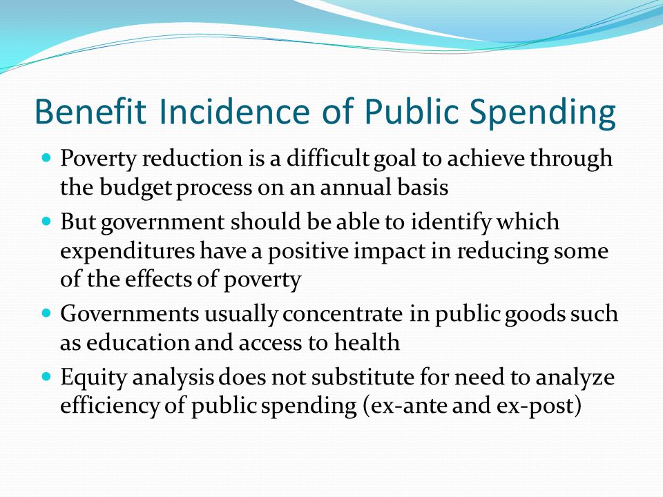 Benefit Incidence of Public Spending Poverty reduction is a difficult goal to achieve through the budget process on an annual basis But government should be able to identify which expenditures have a positive impact in reducing some of the effects of poverty Governments usually concentrate in public goods such as education and access to health Equity analysis does not substitute for need to analyze efficiency of public spending (ex-ante and ex-post)