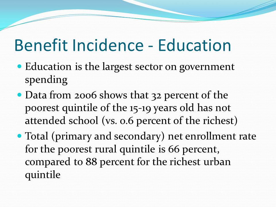 Benefit Incidence - Education Education is the largest sector on government spending Data from 2006 shows that 32 percent of the poorest quintile of the years old has not attended school (vs.