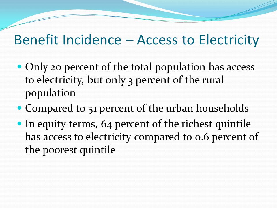 Benefit Incidence – Access to Electricity Only 20 percent of the total population has access to electricity, but only 3 percent of the rural population Compared to 51 percent of the urban households In equity terms, 64 percent of the richest quintile has access to electricity compared to 0.6 percent of the poorest quintile