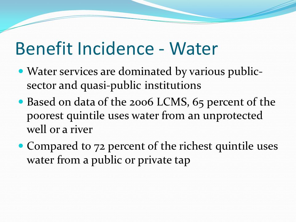 Benefit Incidence - Water Water services are dominated by various public- sector and quasi-public institutions Based on data of the 2006 LCMS, 65 percent of the poorest quintile uses water from an unprotected well or a river Compared to 72 percent of the richest quintile uses water from a public or private tap
