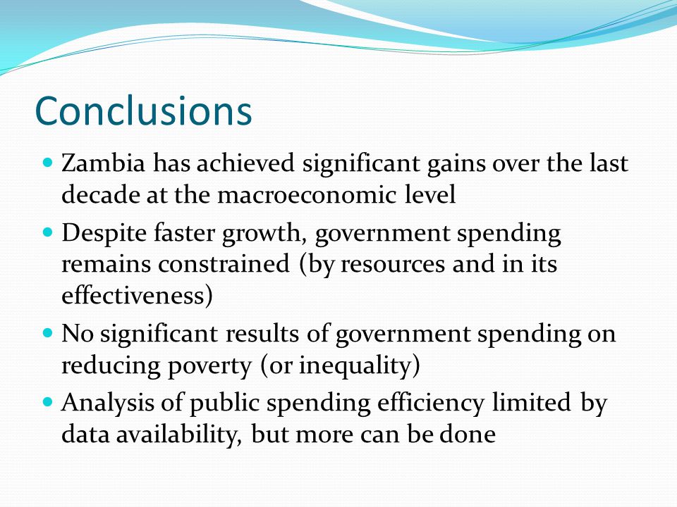 Conclusions Zambia has achieved significant gains over the last decade at the macroeconomic level Despite faster growth, government spending remains constrained (by resources and in its effectiveness) No significant results of government spending on reducing poverty (or inequality) Analysis of public spending efficiency limited by data availability, but more can be done