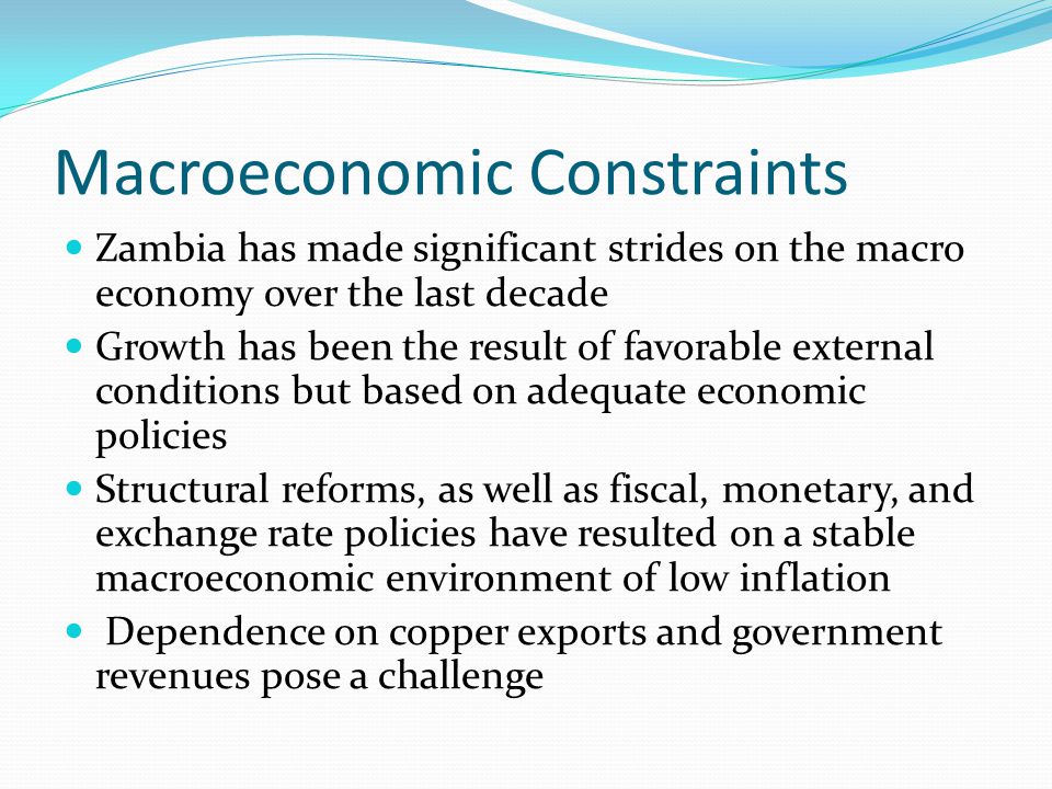 Macroeconomic Constraints Zambia has made significant strides on the macro economy over the last decade Growth has been the result of favorable external conditions but based on adequate economic policies Structural reforms, as well as fiscal, monetary, and exchange rate policies have resulted on a stable macroeconomic environment of low inflation Dependence on copper exports and government revenues pose a challenge