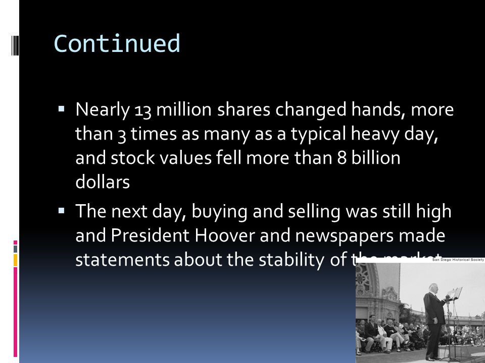 NNearly 13 million shares changed hands, more than 3 times as many as a typical heavy day, and stock values fell more than 8 billion dollars TThe next day, buying and selling was still high and President Hoover and newspapers made statements about the stability of the market