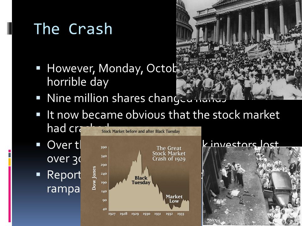 The Crash HHowever, Monday, October 28, was another horrible day NNine million shares changed hands IIt now became obvious that the stock market had crashed OOver the next few weeks, stock investors lost over 30 billion dollars RReports of suicides over lost fortunes were rampant
