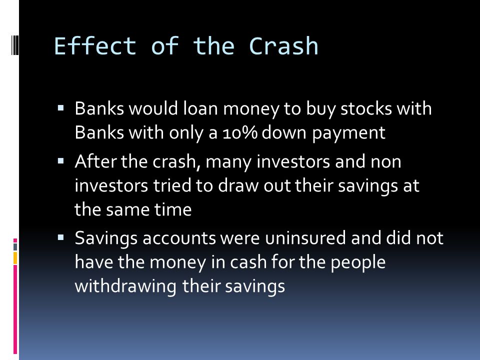 Effect of the Crash BBanks would loan money to buy stocks with Banks with only a 10% down payment AAfter the crash, many investors and non investors tried to draw out their savings at the same time SSavings accounts were uninsured and did not have the money in cash for the people withdrawing their savings