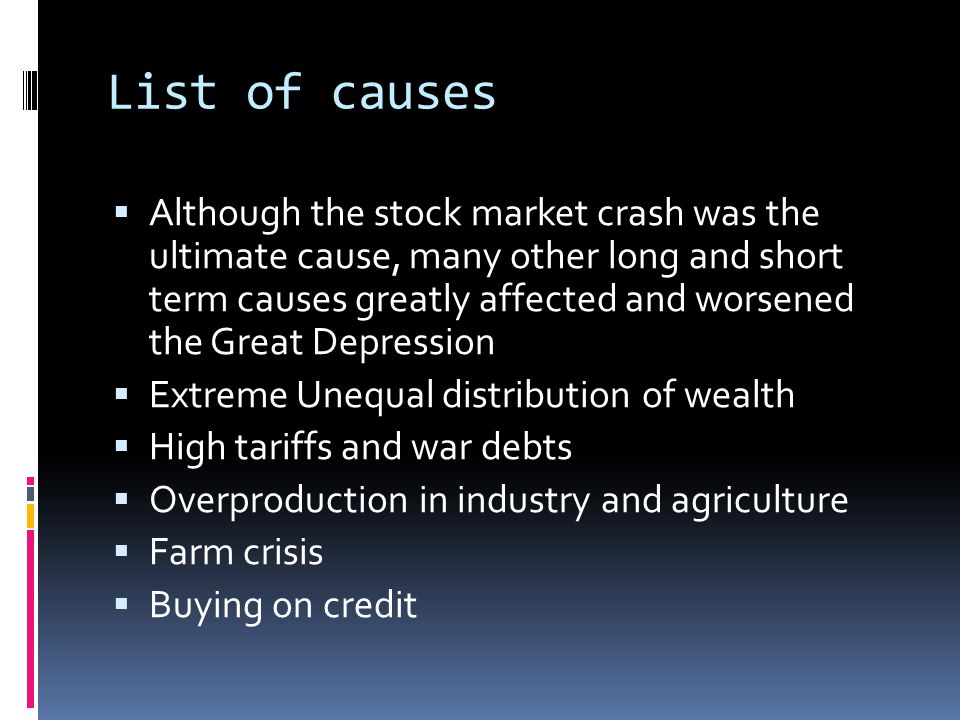List of causes AAlthough the stock market crash was the ultimate cause, many other long and short term causes greatly affected and worsened the Great Depression EExtreme Unequal distribution of wealth HHigh tariffs and war debts OOverproduction in industry and agriculture FFarm crisis BBuying on credit