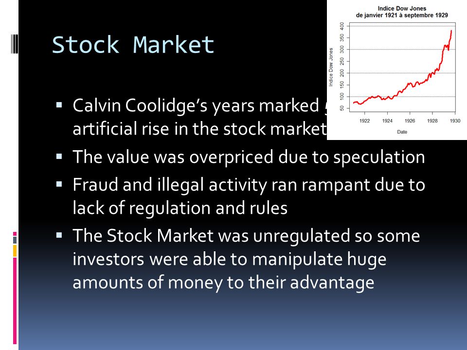 Stock Market CCalvin Coolidge’s years marked 5 years of artificial rise in the stock market TThe value was overpriced due to speculation FFraud and illegal activity ran rampant due to lack of regulation and rules TThe Stock Market was unregulated so some investors were able to manipulate huge amounts of money to their advantage