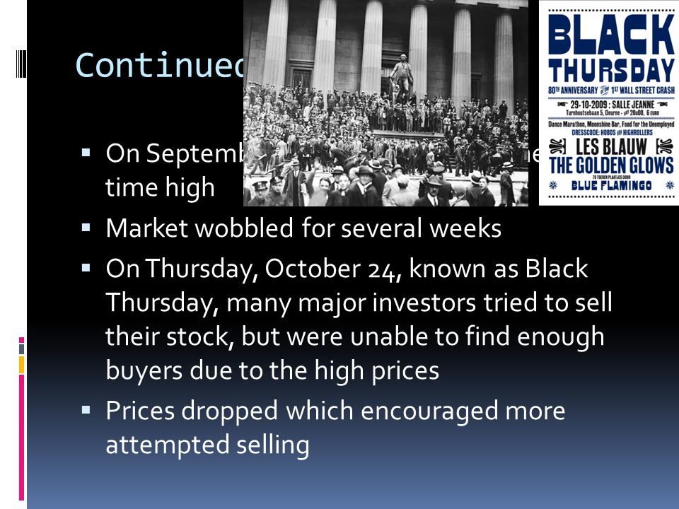 Continued OOn September 3 rd, 1929, prices reached an all time high MMarket wobbled for several weeks OOn Thursday, October 24, known as Black Thursday, many major investors tried to sell their stock, but were unable to find enough buyers due to the high prices PPrices dropped which encouraged more attempted selling