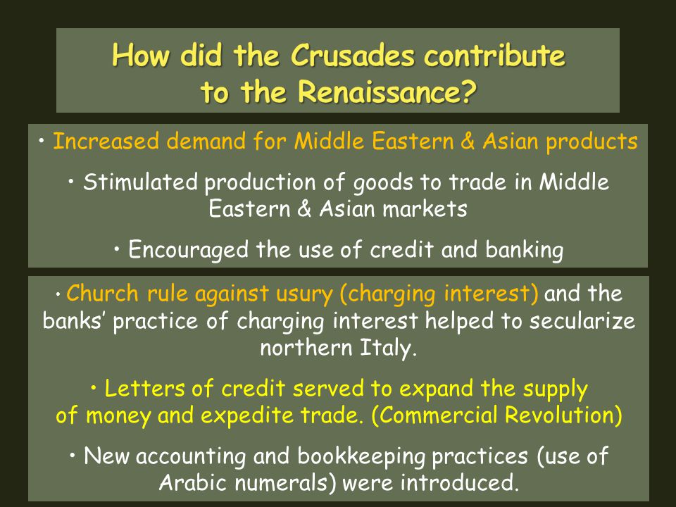 Increased demand for Middle Eastern & Asian products Stimulated production of goods to trade in Middle Eastern & Asian markets Encouraged the use of credit and banking Church rule against usury (charging interest) and the banks’ practice of charging interest helped to secularize northern Italy.