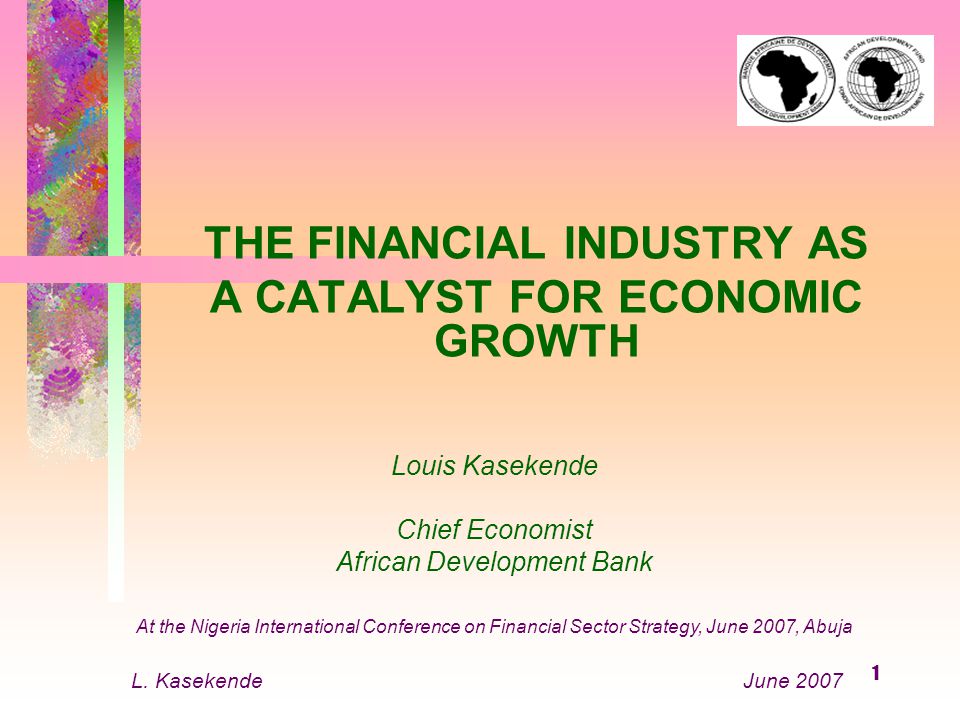 1 THE FINANCIAL INDUSTRY AS A CATALYST FOR ECONOMIC GROWTH Louis Kasekende Chief Economist African Development Bank At the Nigeria International Conference on Financial Sector Strategy, June 2007, Abuja L.