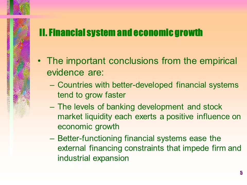 5 The important conclusions from the empirical evidence are: –Countries with better-developed financial systems tend to grow faster –The levels of banking development and stock market liquidity each exerts a positive influence on economic growth –Better-functioning financial systems ease the external financing constraints that impede firm and industrial expansion II.