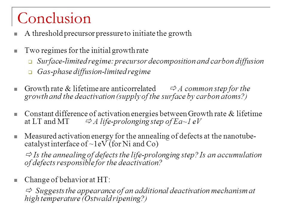 Conclusion A threshold precursor pressure to initiate the growth Two regimes for the initial growth rate  Surface-limited regime: precursor decomposition and carbon diffusion  Gas-phase diffusion-limited regime Growth rate & lifetime are anticorrelated  A common step for the growth and the deactivation (supply of the surface by carbon atoms ) Constant difference of activation energies between Growth rate & lifetime at LT and MT  A life-prolonging step of Ea~1 eV Measured activation energy for the annealing of defects at the nanotube- catalyst interface of ~1eV (for Ni and Co)  Is the annealing of defects the life-prolonging step.