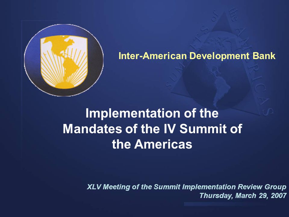Implementation of the Mandates of the IV Summit of the Americas XLV Meeting of the Summit Implementation Review Group Thursday, March 29, 2007 Inter-American Development Bank