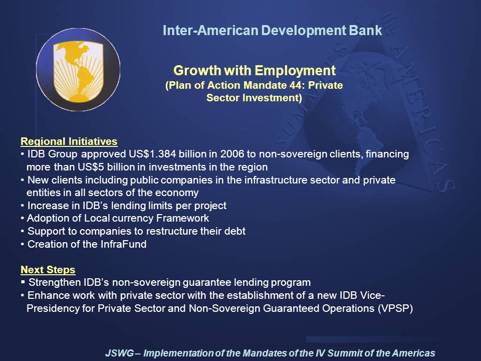 Inter-American Development Bank Growth with Employment (Plan of Action Mandate 44: Private Sector Investment) Regional Initiatives IDB Group approved US$1.384 billion in 2006 to non-sovereign clients, financing more than US$5 billion in investments in the region New clients including public companies in the infrastructure sector and private entities in all sectors of the economy Increase in IDB’s lending limits per project Adoption of Local currency Framework Support to companies to restructure their debt Creation of the InfraFund Next Steps  Strengthen IDB’s non-sovereign guarantee lending program Enhance work with private sector with the establishment of a new IDB Vice- Presidency for Private Sector and Non-Sovereign Guaranteed Operations (VPSP) JSWG – Implementation of the Mandates of the IV Summit of the Americas