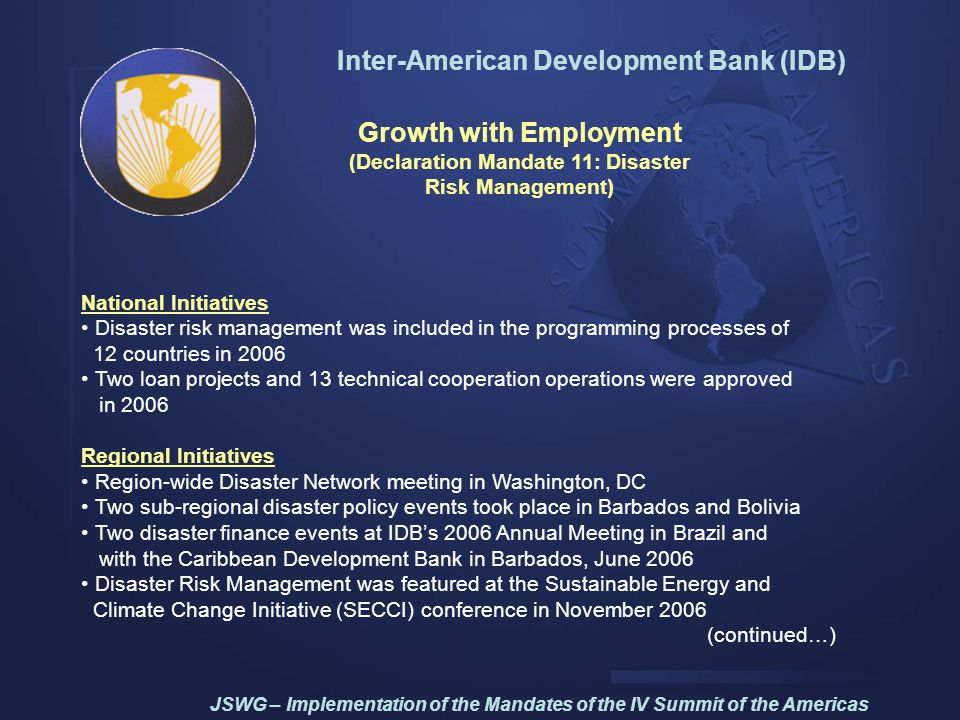 Inter-American Development Bank (IDB) Growth with Employment (Declaration Mandate 11: Disaster Risk Management) National Initiatives Disaster risk management was included in the programming processes of 12 countries in 2006 Two loan projects and 13 technical cooperation operations were approved in 2006 Regional Initiatives Region-wide Disaster Network meeting in Washington, DC Two sub-regional disaster policy events took place in Barbados and Bolivia Two disaster finance events at IDB’s 2006 Annual Meeting in Brazil and with the Caribbean Development Bank in Barbados, June 2006 Disaster Risk Management was featured at the Sustainable Energy and Climate Change Initiative (SECCI) conference in November 2006 (continued…) JSWG – Implementation of the Mandates of the IV Summit of the Americas