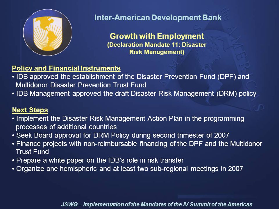 Inter-American Development Bank Growth with Employment (Declaration Mandate 11: Disaster Risk Management) Policy and Financial Instruments IDB approved the establishment of the Disaster Prevention Fund (DPF) and Multidonor Disaster Prevention Trust Fund IDB Management approved the draft Disaster Risk Management (DRM) policy Next Steps Implement the Disaster Risk Management Action Plan in the programming processes of additional countries Seek Board approval for DRM Policy during second trimester of 2007 Finance projects with non-reimbursable financing of the DPF and the Multidonor Trust Fund Prepare a white paper on the IDB’s role in risk transfer Organize one hemispheric and at least two sub-regional meetings in 2007 JSWG – Implementation of the Mandates of the IV Summit of the Americas
