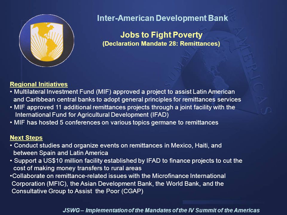 Inter-American Development Bank Jobs to Fight Poverty (Declaration Mandate 28: Remittances) Regional Initiatives Multilateral Investment Fund (MIF) approved a project to assist Latin American and Caribbean central banks to adopt general principles for remittances services MIF approved 11 additional remittances projects through a joint facility with the International Fund for Agricultural Development (IFAD) MIF has hosted 5 conferences on various topics germane to remittances Next Steps Conduct studies and organize events on remittances in Mexico, Haiti, and between Spain and Latin America Support a US$10 million facility established by IFAD to finance projects to cut the cost of making money transfers to rural areas Collaborate on remittance-related issues with the Microfinance International Corporation (MFIC), the Asian Development Bank, the World Bank, and the Consultative Group to Assist the Poor (CGAP) JSWG – Implementation of the Mandates of the IV Summit of the Americas