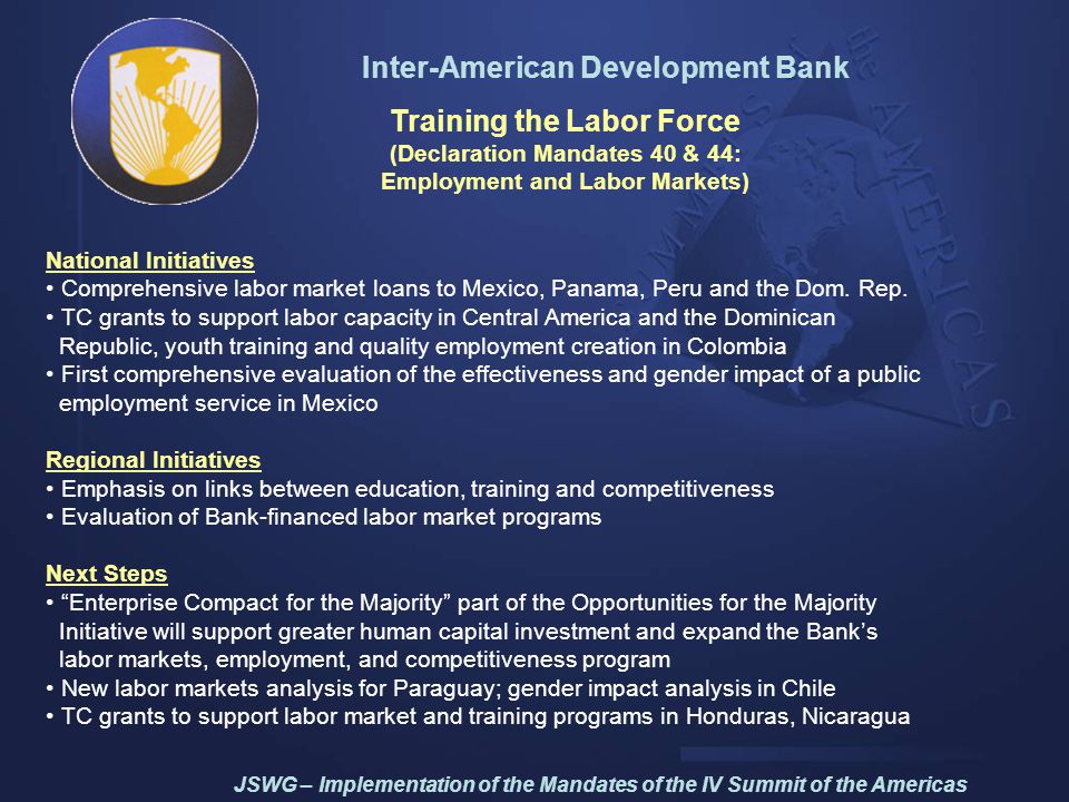 Inter-American Development Bank Training the Labor Force (Declaration Mandates 40 & 44: Employment and Labor Markets) National Initiatives Comprehensive labor market loans to Mexico, Panama, Peru and the Dom.