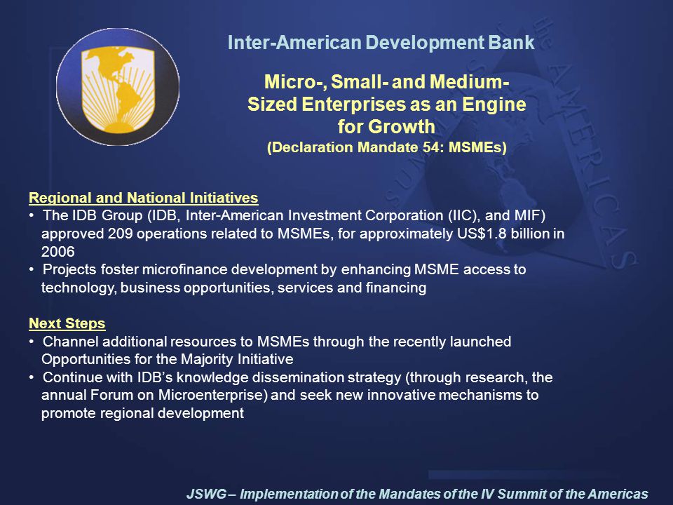Inter-American Development Bank Micro-, Small- and Medium- Sized Enterprises as an Engine for Growth (Declaration Mandate 54: MSMEs) Regional and National Initiatives The IDB Group (IDB, Inter-American Investment Corporation (IIC), and MIF) approved 209 operations related to MSMEs, for approximately US$1.8 billion in 2006 Projects foster microfinance development by enhancing MSME access to technology, business opportunities, services and financing Next Steps Channel additional resources to MSMEs through the recently launched Opportunities for the Majority Initiative Continue with IDB’s knowledge dissemination strategy (through research, the annual Forum on Microenterprise) and seek new innovative mechanisms to promote regional development JSWG – Implementation of the Mandates of the IV Summit of the Americas