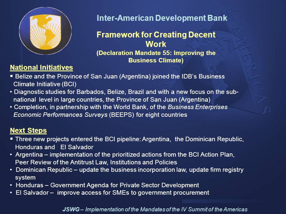 Inter-American Development Bank Framework for Creating Decent Work (Declaration Mandate 55: Improving the Business Climate) National Initiatives  Belize and the Province of San Juan (Argentina) joined the IDB’s Business Climate Initiative (BCI) Diagnostic studies for Barbados, Belize, Brazil and with a new focus on the sub- national level in large countries, the Province of San Juan (Argentina) Completion, in partnership with the World Bank, of the Business Enterprises Economic Performances Surveys (BEEPS) for eight countries Next Steps  Three new projects entered the BCI pipeline: Argentina, the Dominican Republic, Honduras and El Salvador Argentina – implementation of the prioritized actions from the BCI Action Plan, Peer Review of the Antitrust Law, Institutions and Policies Dominican Republic – update the business incorporation law, update firm registry system Honduras – Government Agenda for Private Sector Development El Salvador – improve access for SMEs to government procurement JSWG – Implementation of the Mandates of the IV Summit of the Americas