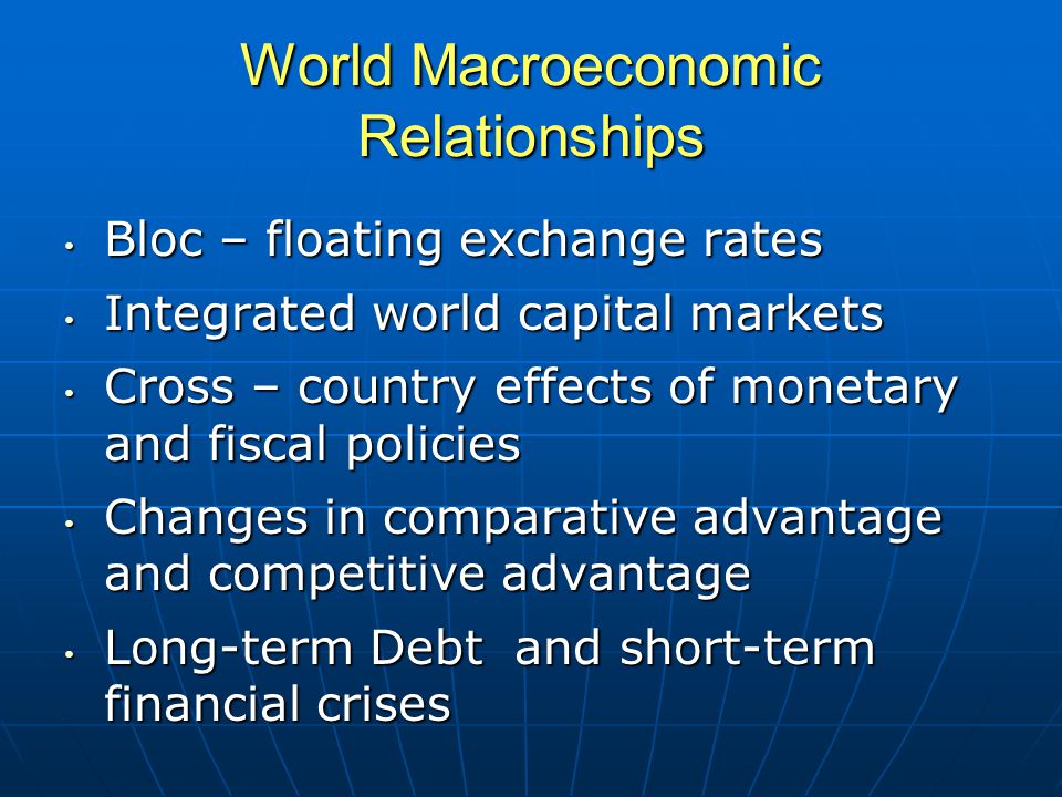 World Macroeconomic Relationships Bloc – floating exchange rates Bloc – floating exchange rates Integrated world capital markets Integrated world capital markets Cross – country effects of monetary and fiscal policies Cross – country effects of monetary and fiscal policies Changes in comparative advantage and competitive advantage Changes in comparative advantage and competitive advantage Long-term Debt and short-term financial crises Long-term Debt and short-term financial crises
