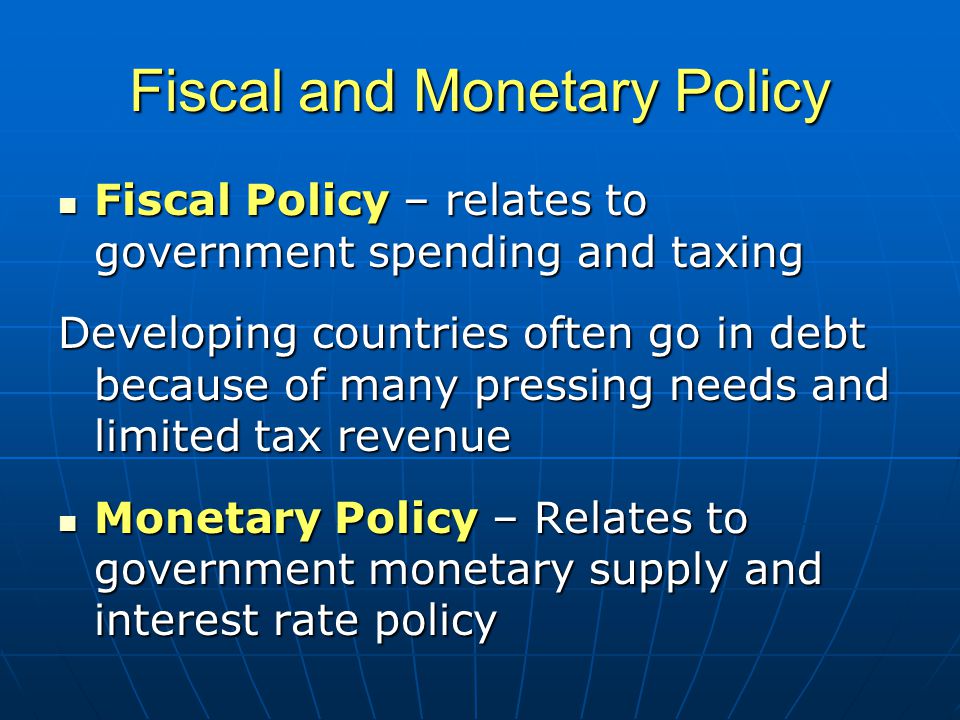 Fiscal and Monetary Policy Fiscal Policy – relates to government spending and taxing Fiscal Policy – relates to government spending and taxing Developing countries often go in debt because of many pressing needs and limited tax revenue Monetary Policy – Relates to government monetary supply and interest rate policy Monetary Policy – Relates to government monetary supply and interest rate policy