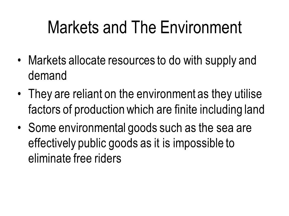 Markets and The Environment Markets allocate resources to do with supply and demand They are reliant on the environment as they utilise factors of production which are finite including land Some environmental goods such as the sea are effectively public goods as it is impossible to eliminate free riders