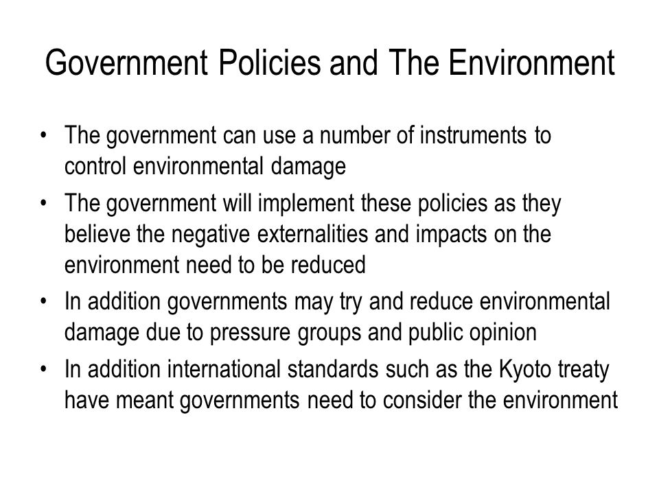 Government Policies and The Environment The government can use a number of instruments to control environmental damage The government will implement these policies as they believe the negative externalities and impacts on the environment need to be reduced In addition governments may try and reduce environmental damage due to pressure groups and public opinion In addition international standards such as the Kyoto treaty have meant governments need to consider the environment
