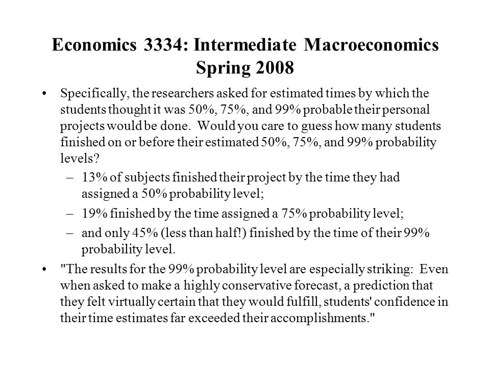 Economics 3334: Intermediate Macroeconomics Spring 2008 Specifically, the researchers asked for estimated times by which the students thought it was 50%, 75%, and 99% probable their personal projects would be done.