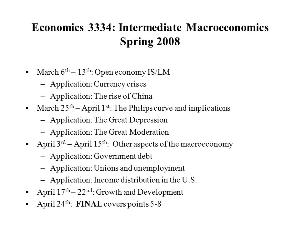 Economics 3334: Intermediate Macroeconomics Spring 2008 March 6 th – 13 th : Open economy IS/LM –Application: Currency crises –Application: The rise of China March 25 th – April 1 st : The Philips curve and implications –Application: The Great Depression –Application: The Great Moderation April 3 rd – April 15 th : Other aspects of the macroeconomy –Application: Government debt –Application: Unions and unemployment –Application: Income distribution in the U.S.
