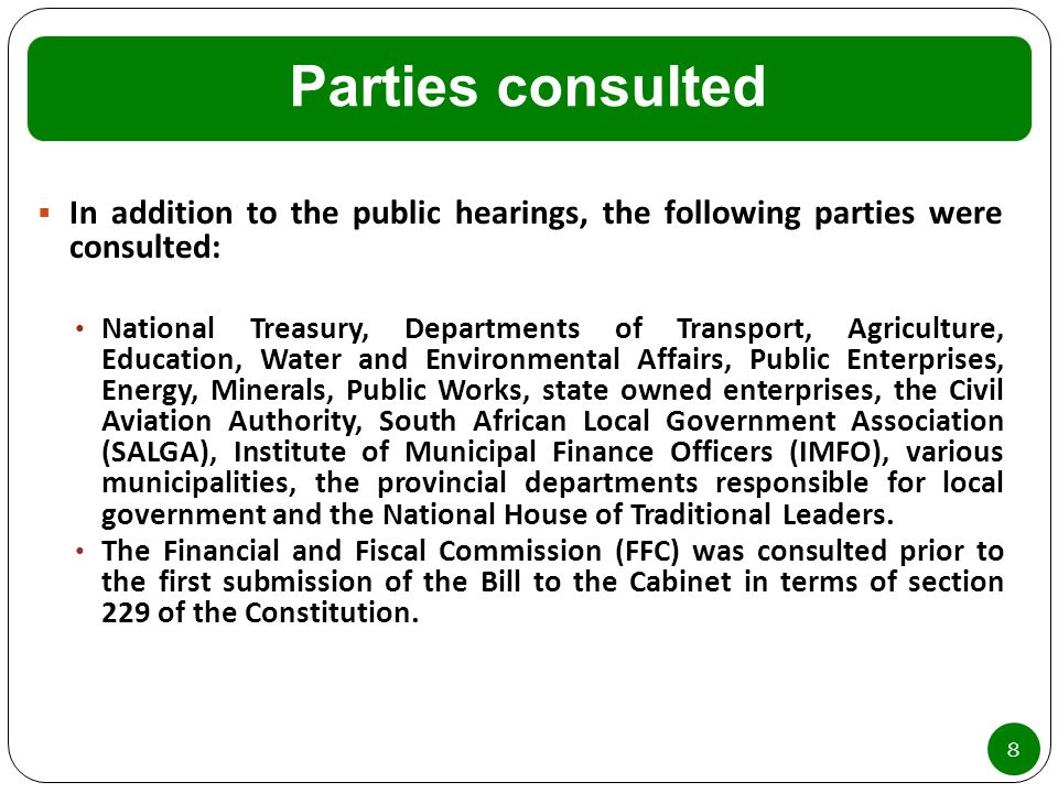 Parties consulted 8  In addition to the public hearings, the following parties were consulted: National Treasury, Departments of Transport, Agriculture, Education, Water and Environmental Affairs, Public Enterprises, Energy, Minerals, Public Works, state owned enterprises, the Civil Aviation Authority, South African Local Government Association (SALGA), Institute of Municipal Finance Officers (IMFO), various municipalities, the provincial departments responsible for local government and the National House of Traditional Leaders.