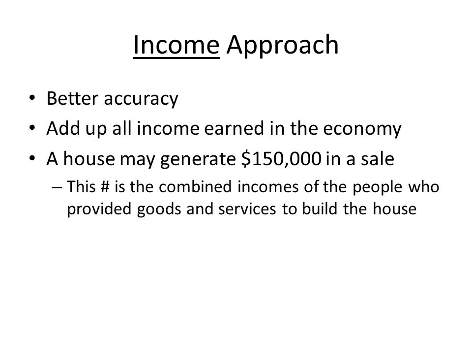 Income Approach Better accuracy Add up all income earned in the economy A house may generate $150,000 in a sale – This # is the combined incomes of the people who provided goods and services to build the house