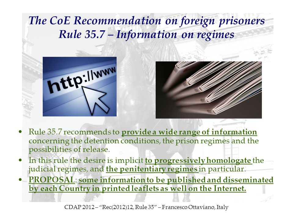 CDAP 2012 – Rec(2012)12, Rule 35 – Francesco Ottaviano, Italy The CoE Recommendation on foreign prisoners Rule 35.7 – Information on regimes Rule 35.7 recommends to provide a wide range of information concerning the detention conditions, the prison regimes and the possibilities of release.