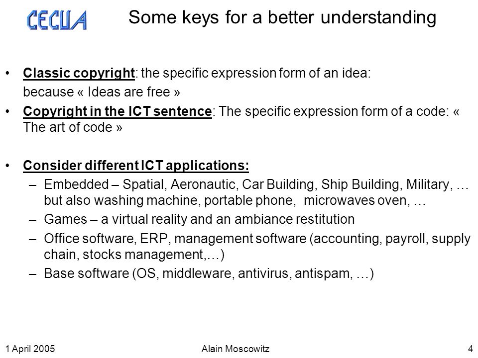 1 April 2005Alain Moscowitz4 Some keys for a better understanding Classic copyright: the specific expression form of an idea: because « Ideas are free » Copyright in the ICT sentence: The specific expression form of a code: « The art of code » Consider different ICT applications: –Embedded – Spatial, Aeronautic, Car Building, Ship Building, Military, … but also washing machine, portable phone, microwaves oven, … –Games – a virtual reality and an ambiance restitution –Office software, ERP, management software (accounting, payroll, supply chain, stocks management,…) –Base software (OS, middleware, antivirus, antispam, …)
