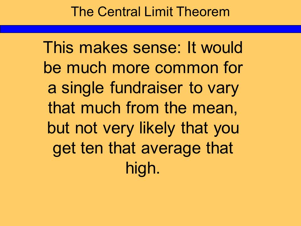 The Central Limit Theorem This makes sense: It would be much more common for a single fundraiser to vary that much from the mean, but not very likely that you get ten that average that high.