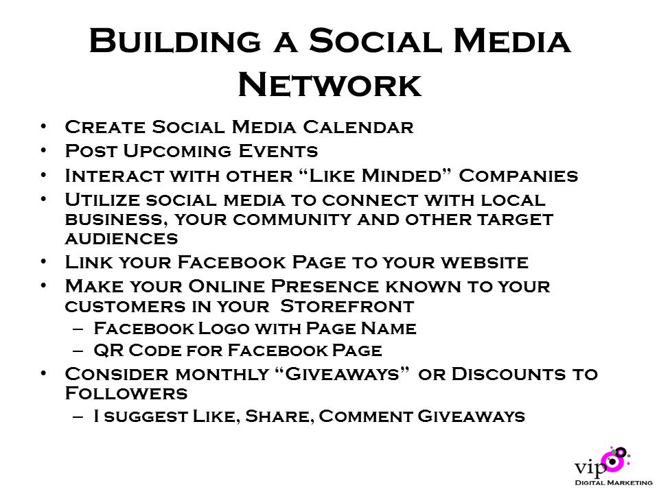 Building a Social Media Network Create Social Media Calendar Post Upcoming Events Interact with other Like Minded Companies Utilize social media to connect with local business, your community and other target audiences Link your Facebook Page to your website Make your Online Presence known to your customers in your Storefront – Facebook Logo with Page Name – QR Code for Facebook Page Consider monthly Giveaways or Discounts to Followers – I suggest Like, Share, Comment Giveaways