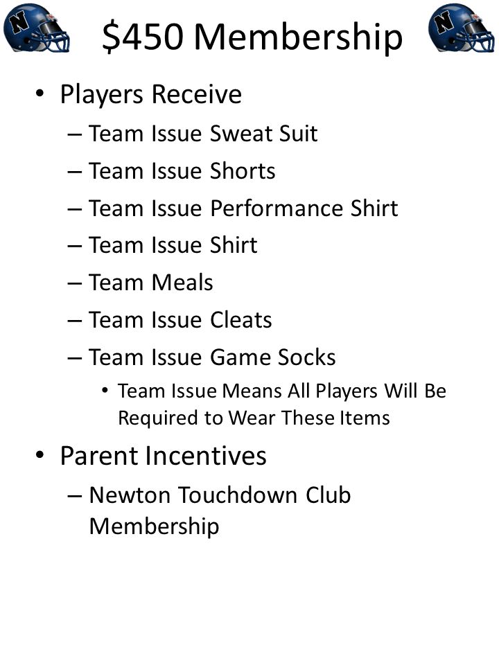 $450 Membership Players Receive – Team Issue Sweat Suit – Team Issue Shorts – Team Issue Performance Shirt – Team Issue Shirt – Team Meals – Team Issue Cleats – Team Issue Game Socks Team Issue Means All Players Will Be Required to Wear These Items Parent Incentives – Newton Touchdown Club Membership