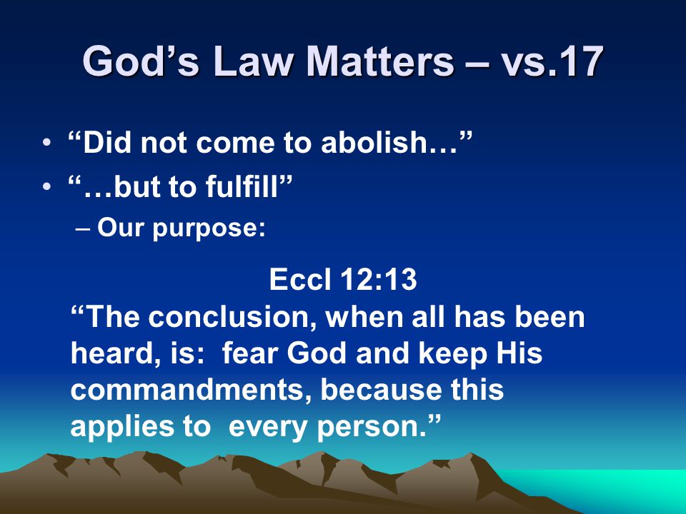 God’s Law Matters – vs.17 Did not come to abolish… …but to fulfill –Our purpose: Eccl 12:13 The conclusion, when all has been heard, is: fear God and keep His commandments, because this applies to every person.