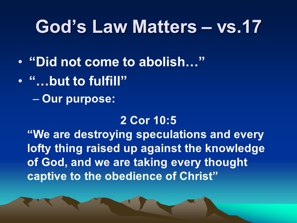 God’s Law Matters – vs.17 Did not come to abolish… …but to fulfill –Our purpose: 2 Cor 10:5 We are destroying speculations and every lofty thing raised up against the knowledge of God, and we are taking every thought captive to the obedience of Christ