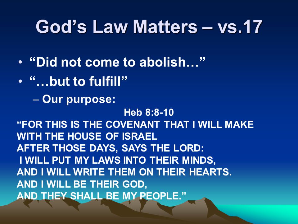 God’s Law Matters – vs.17 Did not come to abolish… …but to fulfill –Our purpose: Heb 8:8-10 FOR THIS IS THE COVENANT THAT I WILL MAKE WITH THE HOUSE OF ISRAEL AFTER THOSE DAYS, SAYS THE LORD: I WILL PUT MY LAWS INTO THEIR MINDS, AND I WILL WRITE THEM ON THEIR HEARTS.