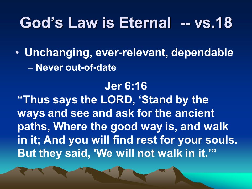 God’s Law is Eternal -- vs.18 Unchanging, ever-relevant, dependable –Never out-of-date Jer 6:16 Thus says the LORD, ‘Stand by the ways and see and ask for the ancient paths, Where the good way is, and walk in it; And you will find rest for your souls.