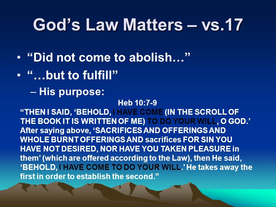 God’s Law Matters – vs.17 Did not come to abolish… …but to fulfill –His purpose: Heb 10:7-9 THEN I SAID, ‘BEHOLD, I HAVE COME (IN THE SCROLL OF THE BOOK IT IS WRITTEN OF ME) TO DO YOUR WILL, O GOD.’ After saying above, ‘SACRIFICES AND OFFERINGS AND WHOLE BURNT OFFERINGS AND sacrifices FOR SIN YOU HAVE NOT DESIRED, NOR HAVE YOU TAKEN PLEASURE in them’ (which are offered according to the Law), then He said, ‘BEHOLD, I HAVE COME TO DO YOUR WILL.’ He takes away the first in order to establish the second.