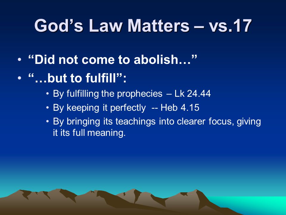 God’s Law Matters – vs.17 Did not come to abolish… …but to fulfill : By fulfilling the prophecies – Lk By keeping it perfectly -- Heb 4.15 By bringing its teachings into clearer focus, giving it its full meaning.
