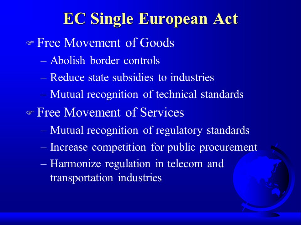 EC Single European Act F Free Movement of Goods –Abolish border controls –Reduce state subsidies to industries –Mutual recognition of technical standards F Free Movement of Services –Mutual recognition of regulatory standards –Increase competition for public procurement –Harmonize regulation in telecom and transportation industries