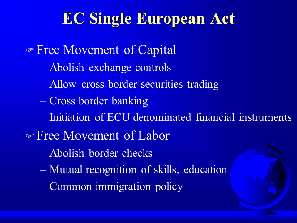 F Free Movement of Capital –Abolish exchange controls –Allow cross border securities trading –Cross border banking –Initiation of ECU denominated financial instruments F Free Movement of Labor –Abolish border checks –Mutual recognition of skills, education –Common immigration policy EC Single European Act